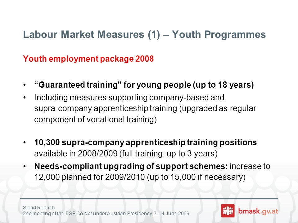 Sigrid Röhrich 2nd meeting of the ESF Co.Net under Austrian Presidency, 3 – 4 June 2009 Labour Market Measures (1) – Youth Programmes Youth employment package 2008 Guaranteed training for young people (up to 18 years) Including measures supporting company-based and supra-company apprenticeship training (upgraded as regular component of vocational training) 10,300 supra-company apprenticeship training positions available in 2008/2009 (full training: up to 3 years) Needs-compliant upgrading of support schemes: increase to 12,000 planned for 2009/2010 (up to 15,000 if necessary)