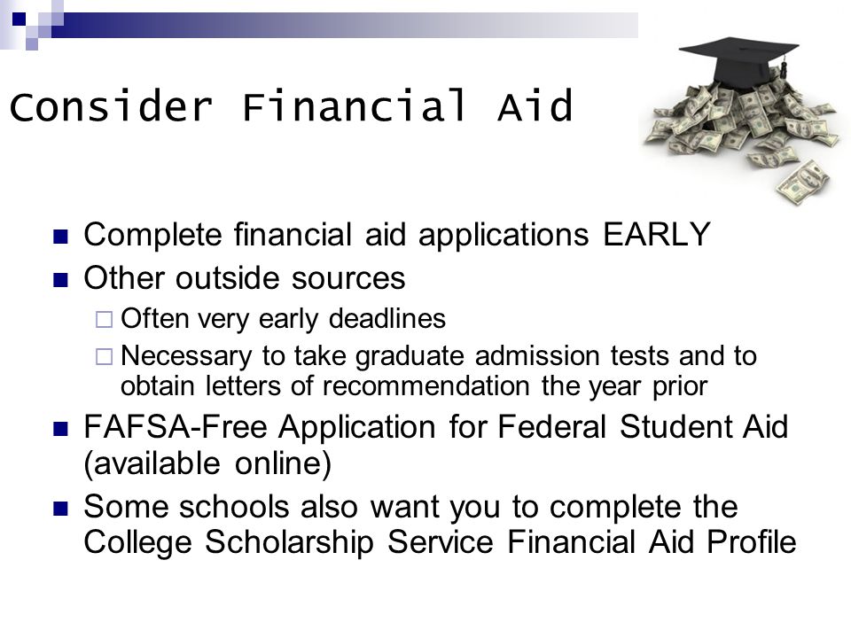 Consider Financial Aid Complete financial aid applications EARLY Other outside sources  Often very early deadlines  Necessary to take graduate admission tests and to obtain letters of recommendation the year prior FAFSA-Free Application for Federal Student Aid (available online) Some schools also want you to complete the College Scholarship Service Financial Aid Profile
