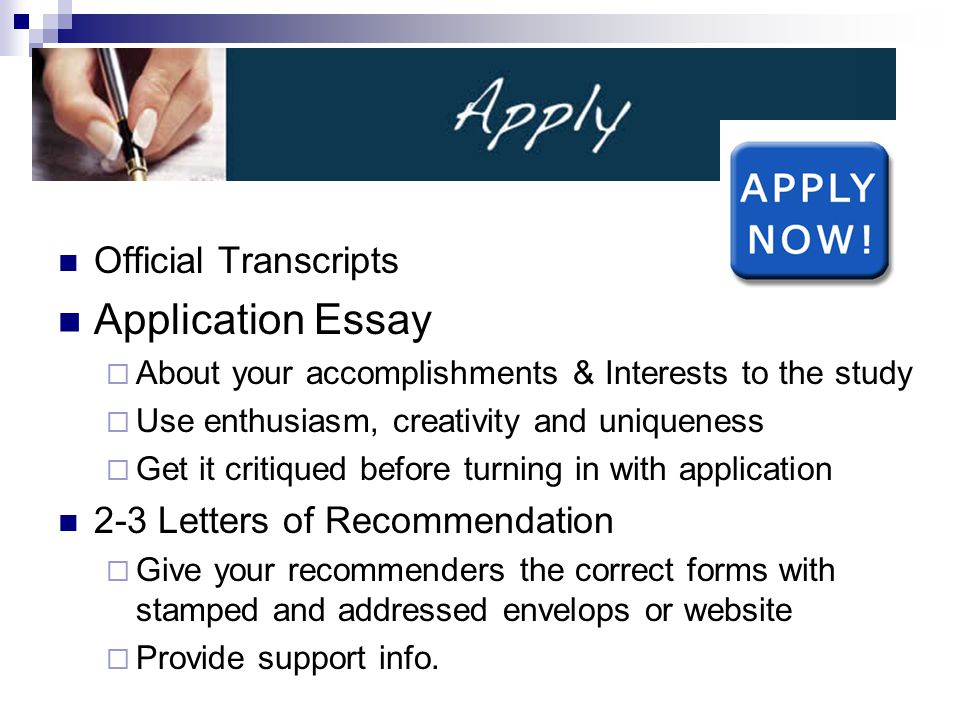 Official Transcripts Application Essay  About your accomplishments & Interests to the study  Use enthusiasm, creativity and uniqueness  Get it critiqued before turning in with application 2-3 Letters of Recommendation  Give your recommenders the correct forms with stamped and addressed envelops or website  Provide support info.