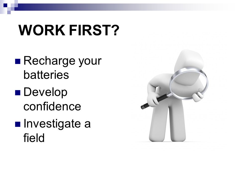 WORK FIRST Recharge your batteries Develop confidence Investigate a field