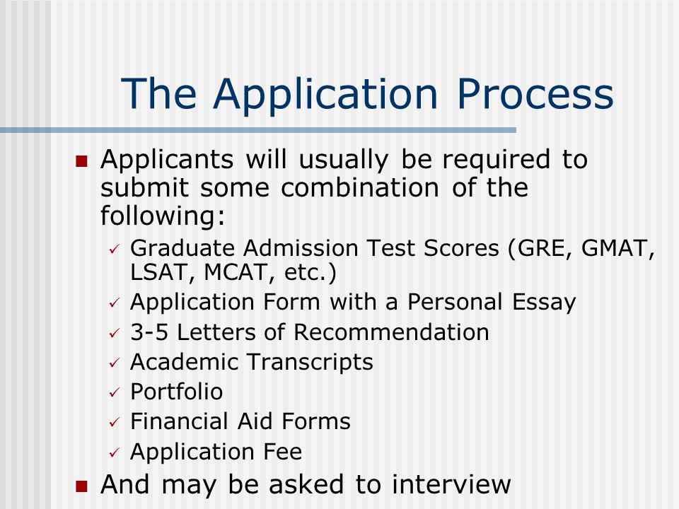 The Application Process Applicants will usually be required to submit some combination of the following: Graduate Admission Test Scores (GRE, GMAT, LSAT, MCAT, etc.) Application Form with a Personal Essay 3-5 Letters of Recommendation Academic Transcripts Portfolio Financial Aid Forms Application Fee And may be asked to interview