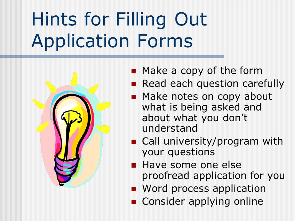 Hints for Filling Out Application Forms Make a copy of the form Read each question carefully Make notes on copy about what is being asked and about what you don’t understand Call university/program with your questions Have some one else proofread application for you Word process application Consider applying online