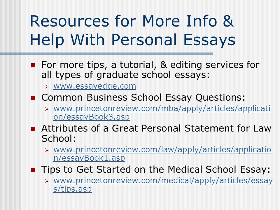 Resources for More Info & Help With Personal Essays For more tips, a tutorial, & editing services for all types of graduate school essays:      Common Business School Essay Questions:    on/essayBook3.asp   on/essayBook3.asp Attributes of a Great Personal Statement for Law School:    n/essayBook1.asp   n/essayBook1.asp Tips to Get Started on the Medical School Essay:    s/tips.asp   s/tips.asp