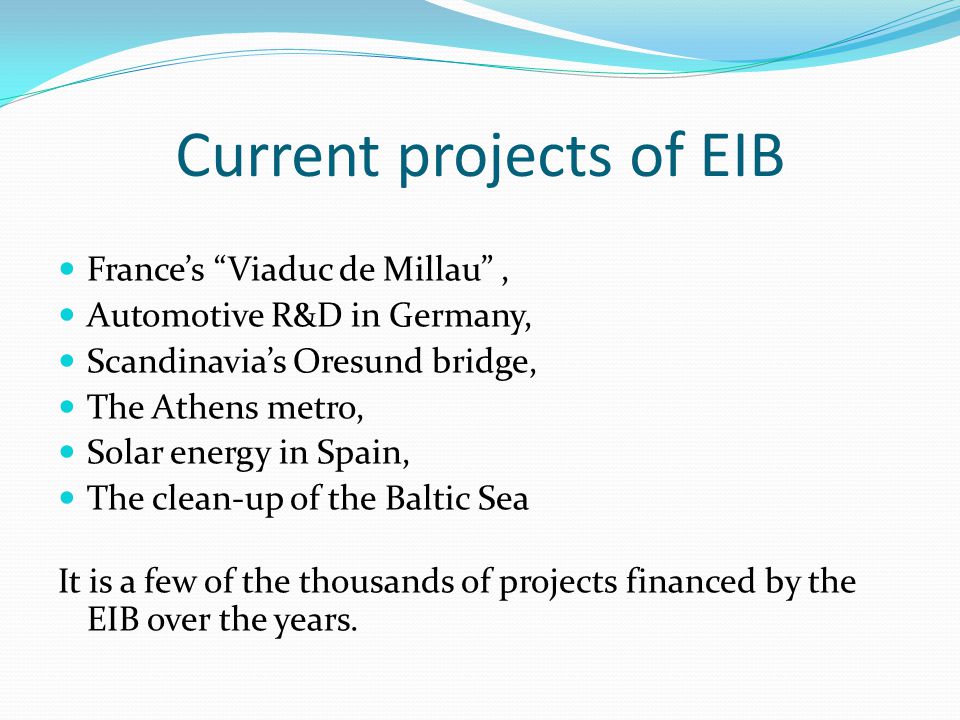 Current projects of EIB France’s Viaduc de Millau , Automotive R&D in Germany, Scandinavia’s Oresund bridge, The Athens metro, Solar energy in Spain, The clean-up of the Baltic Sea It is a few of the thousands of projects financed by the EIB over the years.