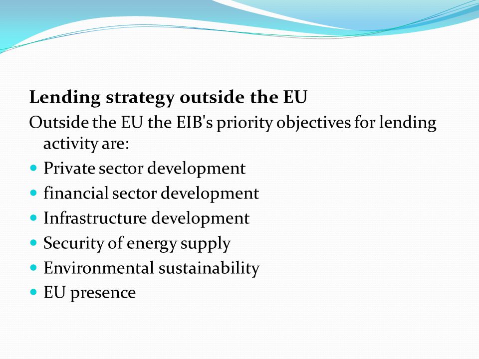 Lending strategy outside the EU Outside the EU the EIB s priority objectives for lending activity are: Private sector development financial sector development Infrastructure development Security of energy supply Environmental sustainability EU presence