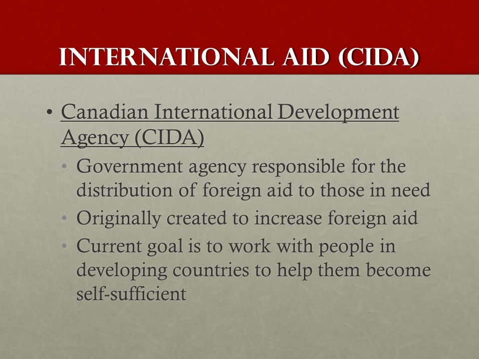 International Aid (CIDA) Canadian International Development Agency (CIDA)Canadian International Development Agency (CIDA) Government agency responsible for the distribution of foreign aid to those in needGovernment agency responsible for the distribution of foreign aid to those in need Originally created to increase foreign aidOriginally created to increase foreign aid Current goal is to work with people in developing countries to help them become self-sufficientCurrent goal is to work with people in developing countries to help them become self-sufficient
