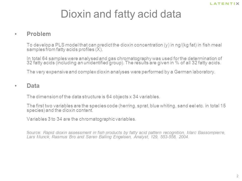 2 Dioxin and fatty acid data Problem To develop a PLS model that can predict the dioxin concentration (y) in ng/(kg fat) in fish meal samples from fatty acids profiles (X).