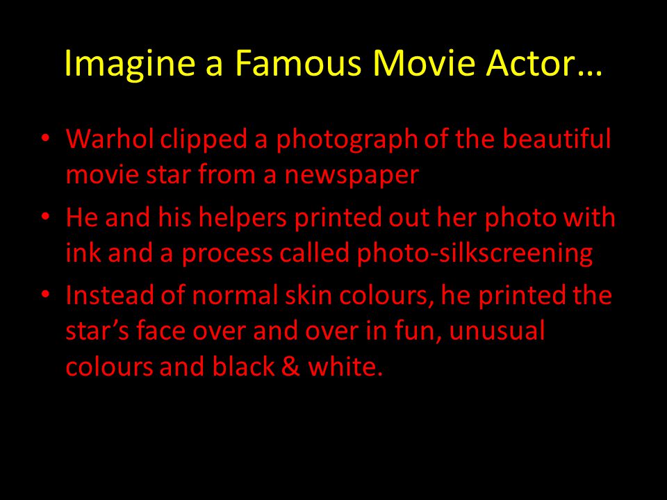 Imagine a Famous Movie Actor… Warhol clipped a photograph of the beautiful movie star from a newspaper He and his helpers printed out her photo with ink and a process called photo-silkscreening Instead of normal skin colours, he printed the star’s face over and over in fun, unusual colours and black & white.