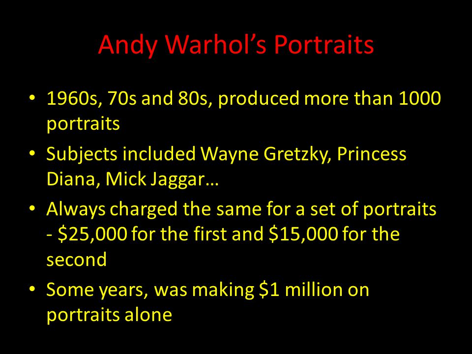 Andy Warhol’s Portraits 1960s, 70s and 80s, produced more than 1000 portraits Subjects included Wayne Gretzky, Princess Diana, Mick Jaggar… Always charged the same for a set of portraits - $25,000 for the first and $15,000 for the second Some years, was making $1 million on portraits alone