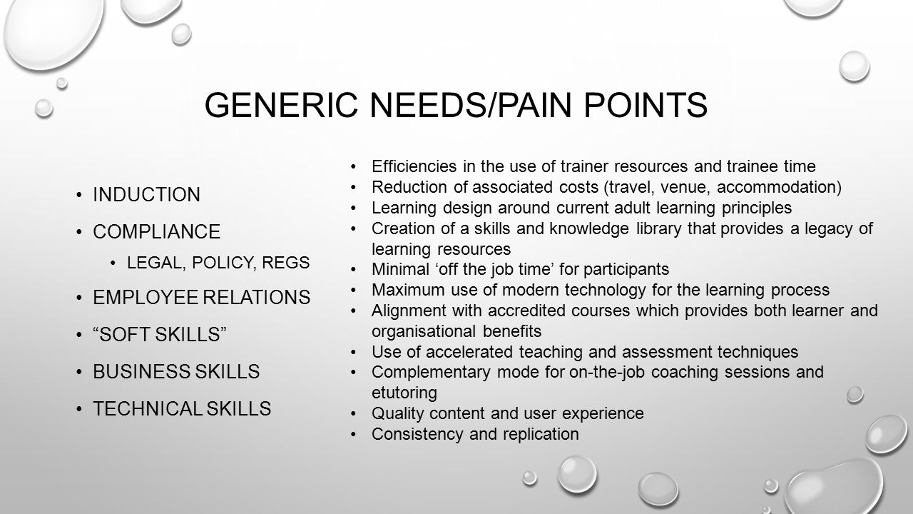 GENERIC NEEDS/PAIN POINTS INDUCTION COMPLIANCE LEGAL, POLICY, REGS EMPLOYEE RELATIONS SOFT SKILLS BUSINESS SKILLS TECHNICAL SKILLS Efficiencies in the use of trainer resources and trainee time Reduction of associated costs (travel, venue, accommodation) Learning design around current adult learning principles Creation of a skills and knowledge library that provides a legacy of learning resources Minimal ‘off the job time’ for participants Maximum use of modern technology for the learning process Alignment with accredited courses which provides both learner and organisational benefits Use of accelerated teaching and assessment techniques Complementary mode for on-the-job coaching sessions and etutoring Quality content and user experience Consistency and replication