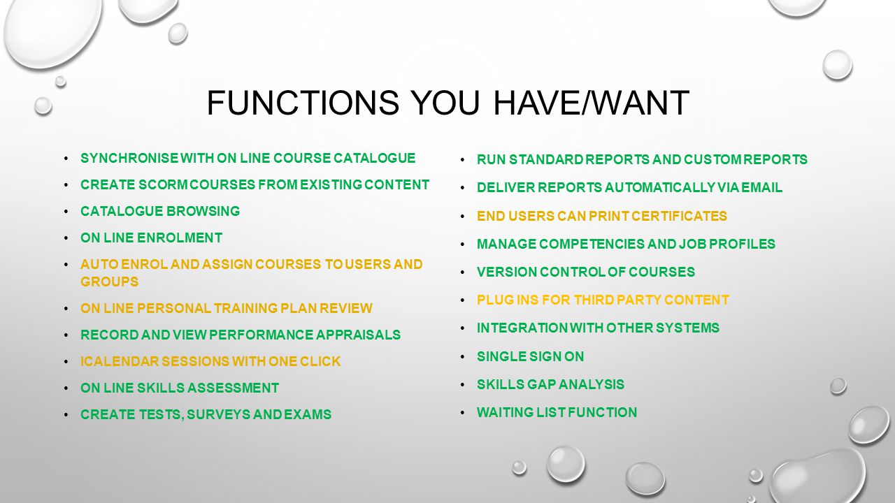 FUNCTIONS YOU HAVE/WANT SYNCHRONISE WITH ON LINE COURSE CATALOGUE CREATE SCORM COURSES FROM EXISTING CONTENT CATALOGUE BROWSING ON LINE ENROLMENT AUTO ENROL AND ASSIGN COURSES TO USERS AND GROUPS ON LINE PERSONAL TRAINING PLAN REVIEW RECORD AND VIEW PERFORMANCE APPRAISALS ICALENDAR SESSIONS WITH ONE CLICK ON LINE SKILLS ASSESSMENT CREATE TESTS, SURVEYS AND EXAMS RUN STANDARD REPORTS AND CUSTOM REPORTS DELIVER REPORTS AUTOMATICALLY VIA  END USERS CAN PRINT CERTIFICATES MANAGE COMPETENCIES AND JOB PROFILES VERSION CONTROL OF COURSES PLUG INS FOR THIRD PARTY CONTENT INTEGRATION WITH OTHER SYSTEMS SINGLE SIGN ON SKILLS GAP ANALYSIS WAITING LIST FUNCTION