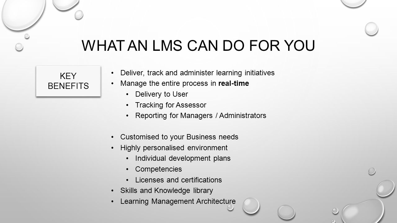 Deliver, track and administer learning initiatives Manage the entire process in real-time Delivery to User Tracking for Assessor Reporting for Managers / Administrators Customised to your Business needs Highly personalised environment Individual development plans Competencies Licenses and certifications Skills and Knowledge library Learning Management Architecture WHAT AN LMS CAN DO FOR YOU KEY BENEFITS
