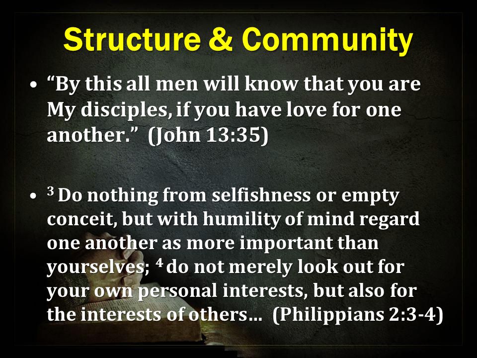 Structure & Community By this all men will know that you are My disciples, if you have love for one another. (John 13:35) By this all men will know that you are My disciples, if you have love for one another. (John 13:35) 3 Do nothing from selfishness or empty conceit, but with humility of mind regard one another as more important than yourselves; 4 do not merely look out for your own personal interests, but also for the interests of others… (Philippians 2:3-4) 3 Do nothing from selfishness or empty conceit, but with humility of mind regard one another as more important than yourselves; 4 do not merely look out for your own personal interests, but also for the interests of others… (Philippians 2:3-4)