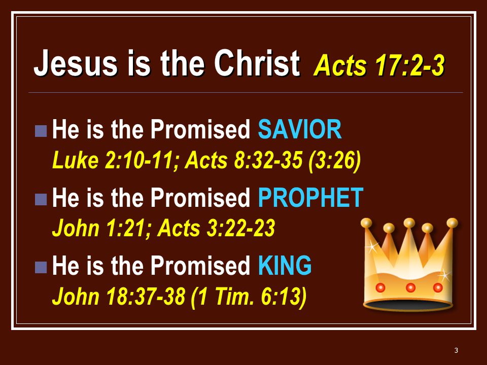 3 Jesus is the Christ Acts 17:2-3 He is the Promised SAVIOR Luke 2:10-11; Acts 8:32-35 (3:26) He is the Promised PROPHET John 1:21; Acts 3:22-23 He is the Promised KING John 18:37-38 (1 Tim.