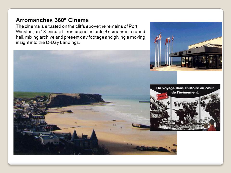 Arromanches 360º Cinema The cinema is situated on the cliffs above the remains of Port Winston; an 18-minute film is projected onto 9 screens in a round hall, mixing archive and present day footage and giving a moving insight into the D-Day Landings.