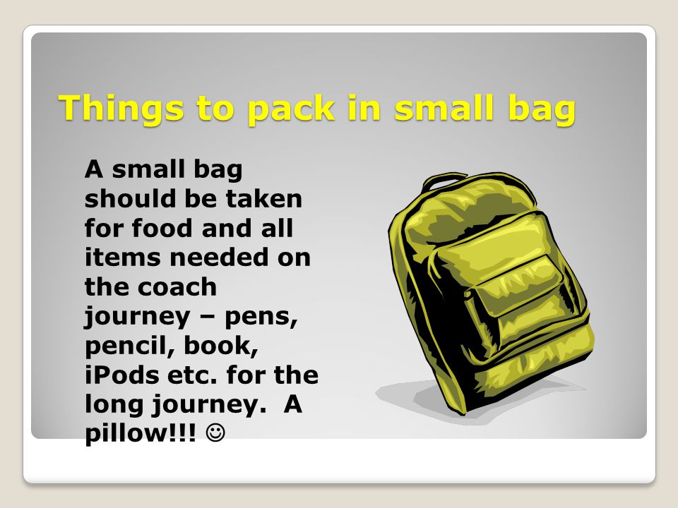 Things to pack in small bag A small bag should be taken for food and all items needed on the coach journey – pens, pencil, book, iPods etc.