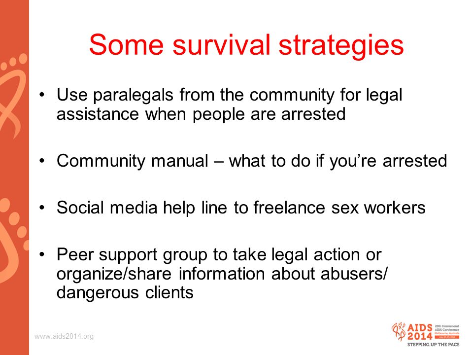 Some survival strategies Use paralegals from the community for legal assistance when people are arrested Community manual – what to do if you’re arrested Social media help line to freelance sex workers Peer support group to take legal action or organize/share information about abusers/ dangerous clients