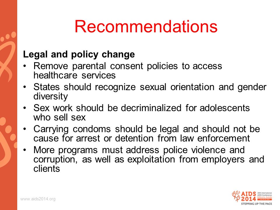 Recommendations Legal and policy change Remove parental consent policies to access healthcare services States should recognize sexual orientation and gender diversity Sex work should be decriminalized for adolescents who sell sex Carrying condoms should be legal and should not be cause for arrest or detention from law enforcement More programs must address police violence and corruption, as well as exploitation from employers and clients