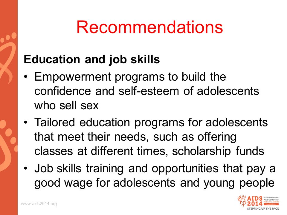 Recommendations Education and job skills Empowerment programs to build the confidence and self-esteem of adolescents who sell sex Tailored education programs for adolescents that meet their needs, such as offering classes at different times, scholarship funds Job skills training and opportunities that pay a good wage for adolescents and young people