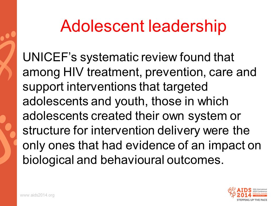 Adolescent leadership UNICEF’s systematic review found that among HIV treatment, prevention, care and support interventions that targeted adolescents and youth, those in which adolescents created their own system or structure for intervention delivery were the only ones that had evidence of an impact on biological and behavioural outcomes.