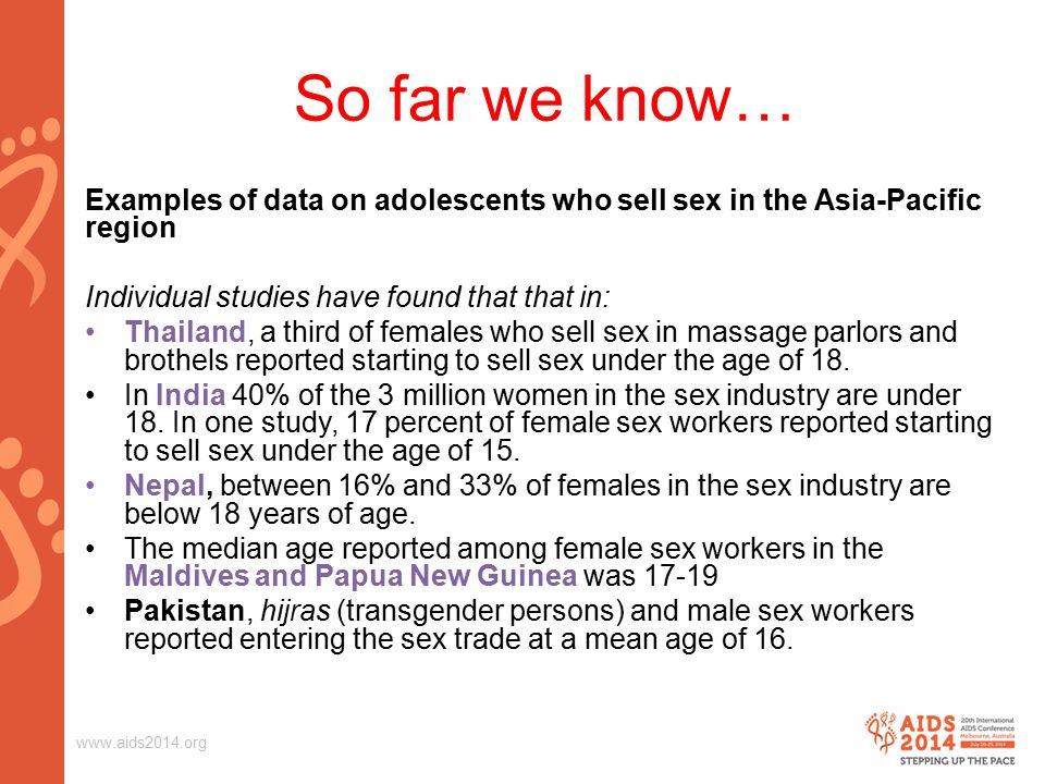 So far we know… Examples of data on adolescents who sell sex in the Asia-Pacific region Individual studies have found that that in: Thailand, a third of females who sell sex in massage parlors and brothels reported starting to sell sex under the age of 18.