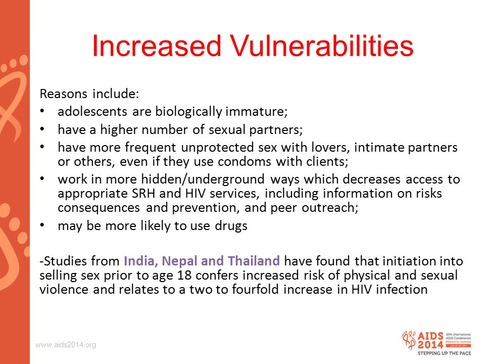 Increased Vulnerabilities Reasons include: adolescents are biologically immature; have a higher number of sexual partners; have more frequent unprotected sex with lovers, intimate partners or others, even if they use condoms with clients; work in more hidden/underground ways which decreases access to appropriate SRH and HIV services, including information on risks consequences and prevention, and peer outreach; may be more likely to use drugs -Studies from India, Nepal and Thailand have found that initiation into selling sex prior to age 18 confers increased risk of physical and sexual violence and relates to a two to fourfold increase in HIV infection