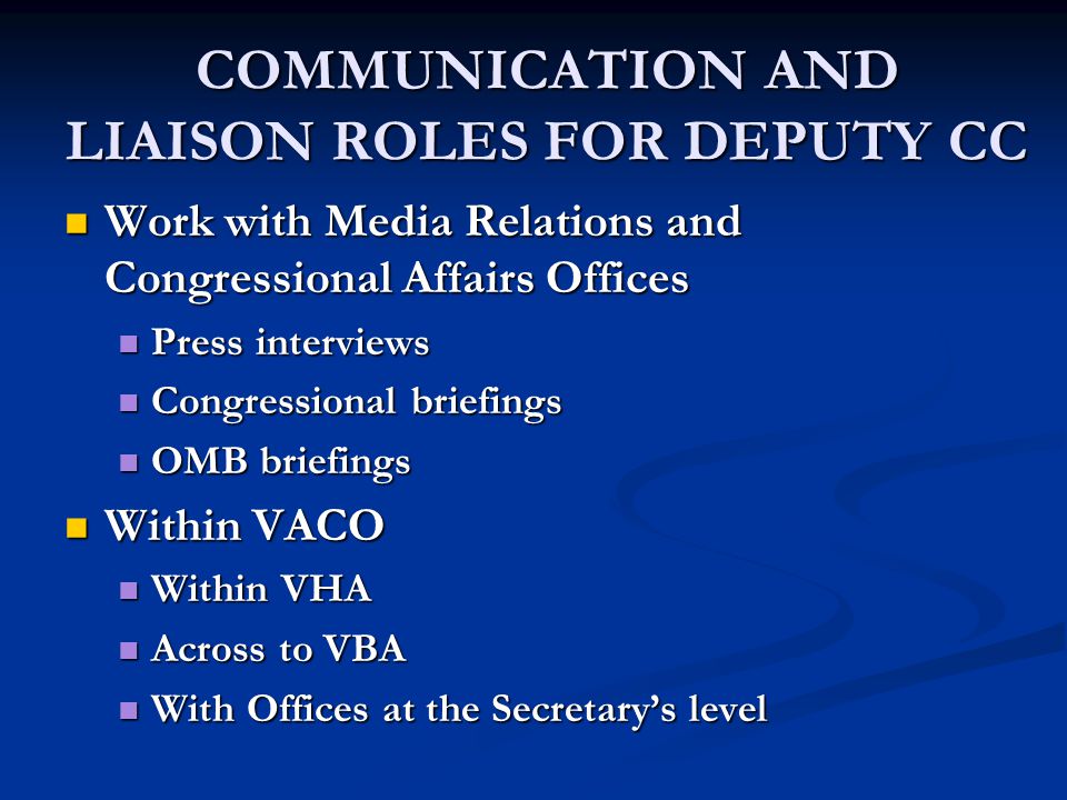 COMMUNICATION AND LIAISON ROLES FOR DEPUTY CC Work with Media Relations and Congressional Affairs Offices Work with Media Relations and Congressional Affairs Offices Press interviews Press interviews Congressional briefings Congressional briefings OMB briefings OMB briefings Within VACO Within VACO Within VHA Within VHA Across to VBA Across to VBA With Offices at the Secretary’s level With Offices at the Secretary’s level