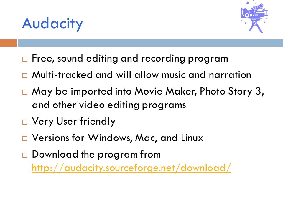 Audacity  Free, sound editing and recording program  Multi-tracked and will allow music and narration  May be imported into Movie Maker, Photo Story 3, and other video editing programs  Very User friendly  Versions for Windows, Mac, and Linux  Download the program from