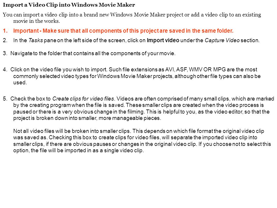 Import a Video Clip into Windows Movie Maker You can import a video clip into a brand new Windows Movie Maker project or add a video clip to an existing movie in the works.