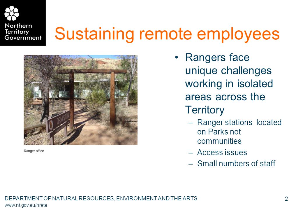 DEPARTMENT OF NATURAL RESOURCES, ENVIRONMENT AND THE ARTS   2 Sustaining remote employees Rangers face unique challenges working in isolated areas across the Territory –Ranger stations located on Parks not communities –Access issues –Small numbers of staff