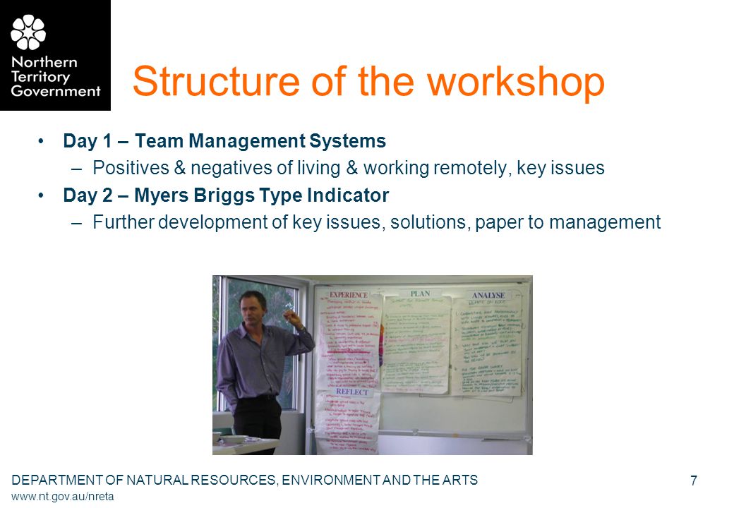 DEPARTMENT OF NATURAL RESOURCES, ENVIRONMENT AND THE ARTS   7 Structure of the workshop Day 1 – Team Management Systems –Positives & negatives of living & working remotely, key issues Day 2 – Myers Briggs Type Indicator –Further development of key issues, solutions, paper to management
