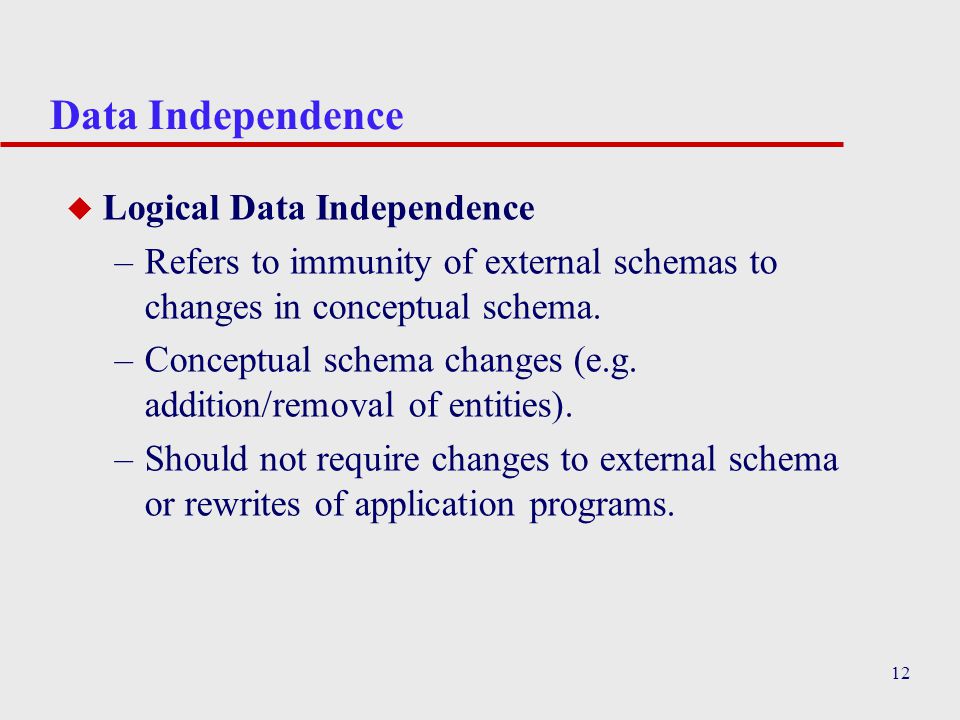 12 Data Independence u Logical Data Independence –Refers to immunity of external schemas to changes in conceptual schema.