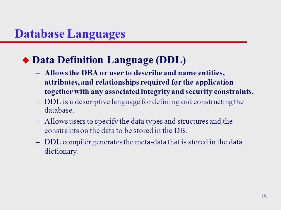 15 Database Languages u Data Definition Language (DDL) –Allows the DBA or user to describe and name entities, attributes, and relationships required for the application together with any associated integrity and security constraints.
