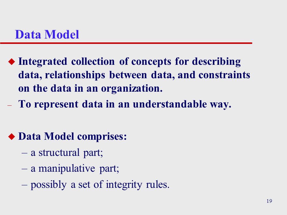 19 Data Model u Integrated collection of concepts for describing data, relationships between data, and constraints on the data in an organization.