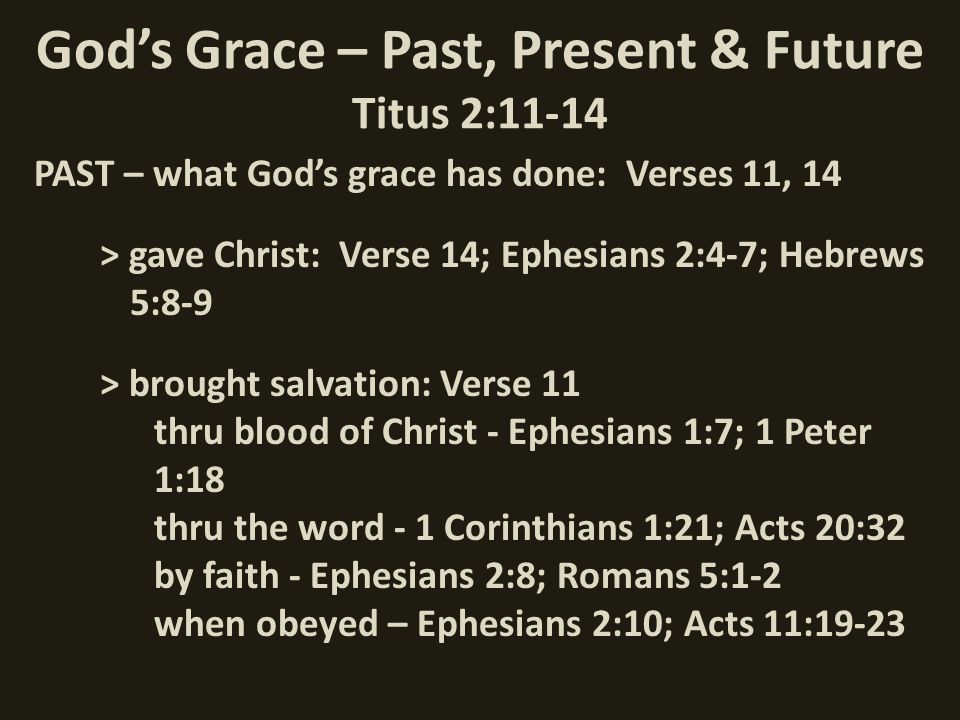 God’s Grace – Past, Present & Future Titus 2:11-14 PAST – what God’s grace has done: Verses 11, 14 > gave Christ: Verse 14; Ephesians 2:4-7; Hebrews 5:8-9 > brought salvation: Verse 11 thru blood of Christ - Ephesians 1:7; 1 Peter 1:18 thru the word - 1 Corinthians 1:21; Acts 20:32 by faith - Ephesians 2:8; Romans 5:1-2 when obeyed – Ephesians 2:10; Acts 11:19-23