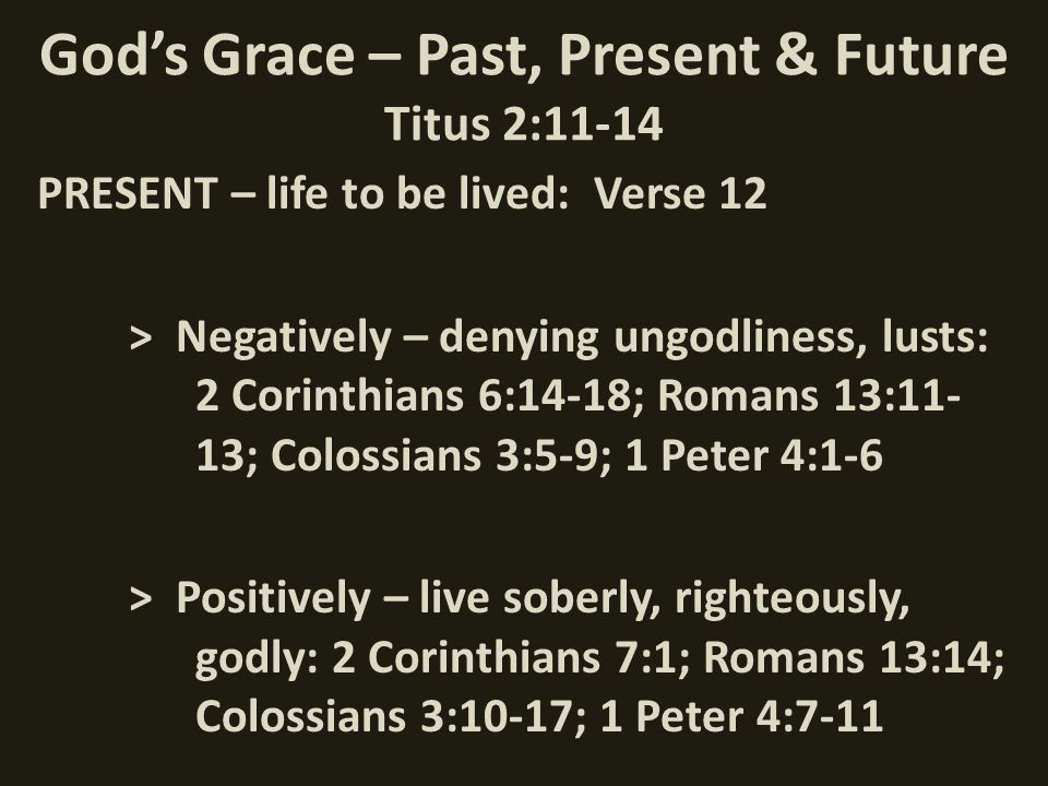 God’s Grace – Past, Present & Future Titus 2:11-14 PRESENT – life to be lived: Verse 12 > Negatively – denying ungodliness, lusts: 2 Corinthians 6:14-18; Romans 13:11- 13; Colossians 3:5-9; 1 Peter 4:1-6 > Positively – live soberly, righteously, godly: 2 Corinthians 7:1; Romans 13:14; Colossians 3:10-17; 1 Peter 4:7-11