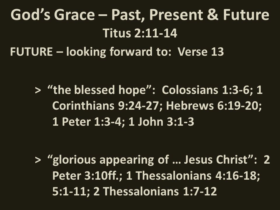 God’s Grace – Past, Present & Future Titus 2:11-14 FUTURE – looking forward to: Verse 13 > the blessed hope : Colossians 1:3-6; 1 Corinthians 9:24-27; Hebrews 6:19-20; 1 Peter 1:3-4; 1 John 3:1-3 > glorious appearing of … Jesus Christ : 2 Peter 3:10ff.; 1 Thessalonians 4:16-18; 5:1-11; 2 Thessalonians 1:7-12