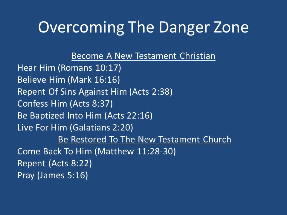 Overcoming The Danger Zone Become A New Testament Christian Hear Him (Romans 10:17) Believe Him (Mark 16:16) Repent Of Sins Against Him (Acts 2:38) Confess Him (Acts 8:37) Be Baptized Into Him (Acts 22:16) Live For Him (Galatians 2:20) Be Restored To The New Testament Church Come Back To Him (Matthew 11:28-30) Repent (Acts 8:22) Pray (James 5:16)