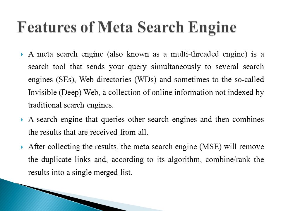  A meta search engine (also known as a multi-threaded engine) is a search tool that sends your query simultaneously to several search engines (SEs), Web directories (WDs) and sometimes to the so-called Invisible (Deep) Web, a collection of online information not indexed by traditional search engines.