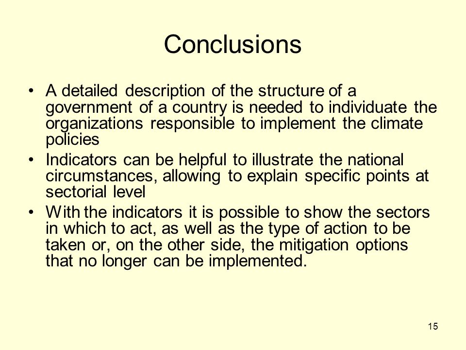 15 Conclusions A detailed description of the structure of a government of a country is needed to individuate the organizations responsible to implement the climate policies Indicators can be helpful to illustrate the national circumstances, allowing to explain specific points at sectorial level With the indicators it is possible to show the sectors in which to act, as well as the type of action to be taken or, on the other side, the mitigation options that no longer can be implemented.