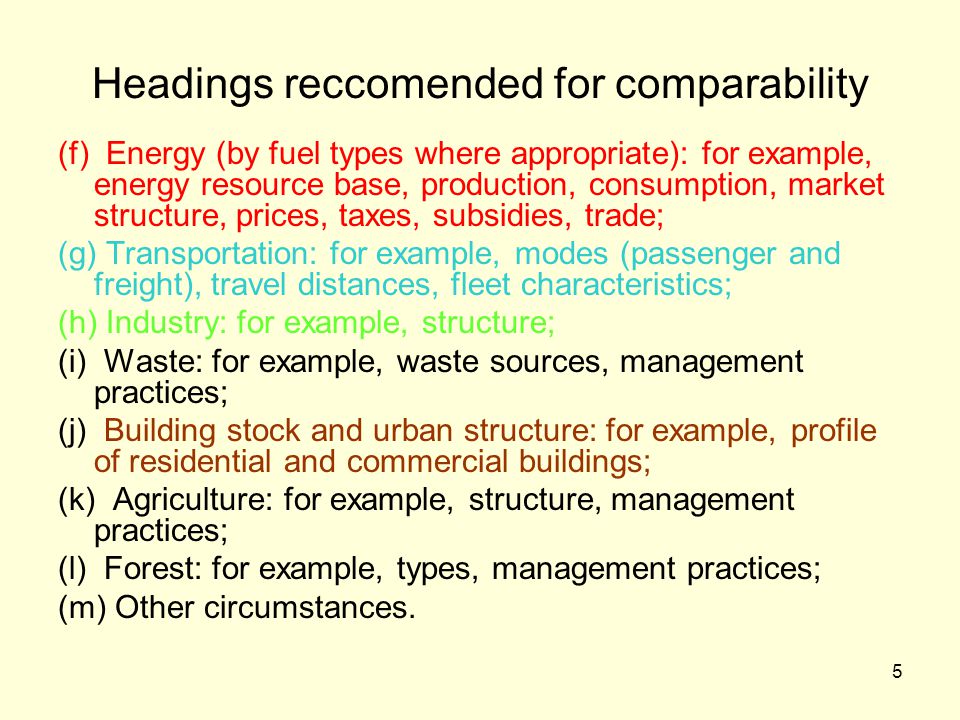 5 Headings reccomended for comparability (f) Energy (by fuel types where appropriate): for example, energy resource base, production, consumption, market structure, prices, taxes, subsidies, trade; (g) Transportation: for example, modes (passenger and freight), travel distances, fleet characteristics; (h) Industry: for example, structure; (i) Waste: for example, waste sources, management practices; (j) Building stock and urban structure: for example, profile of residential and commercial buildings; (k) Agriculture: for example, structure, management practices; (l) Forest: for example, types, management practices; (m) Other circumstances.