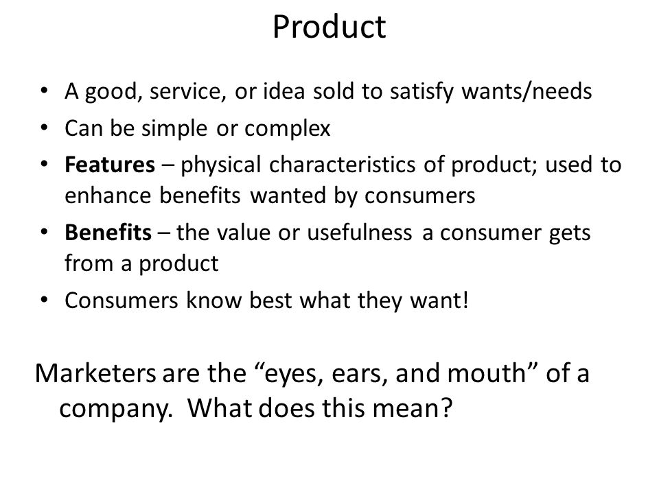 Product A good, service, or idea sold to satisfy wants/needs Can be simple or complex Features – physical characteristics of product; used to enhance benefits wanted by consumers Benefits – the value or usefulness a consumer gets from a product Consumers know best what they want.