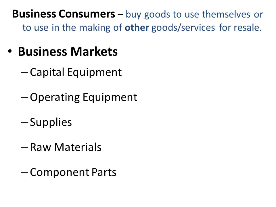 Business Markets – Capital Equipment – Operating Equipment – Supplies – Raw Materials – Component Parts Business Consumers – buy goods to use themselves or to use in the making of other goods/services for resale.