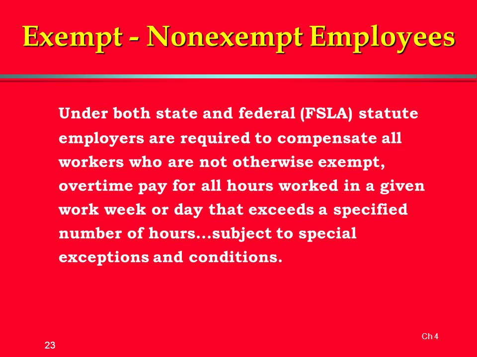 Ch 4 23 Exempt - Nonexempt Employees Under both state and federal (FSLA) statute employers are required to compensate all workers who are not otherwise exempt, overtime pay for all hours worked in a given work week or day that exceeds a specified number of hours...subject to special exceptions and conditions.