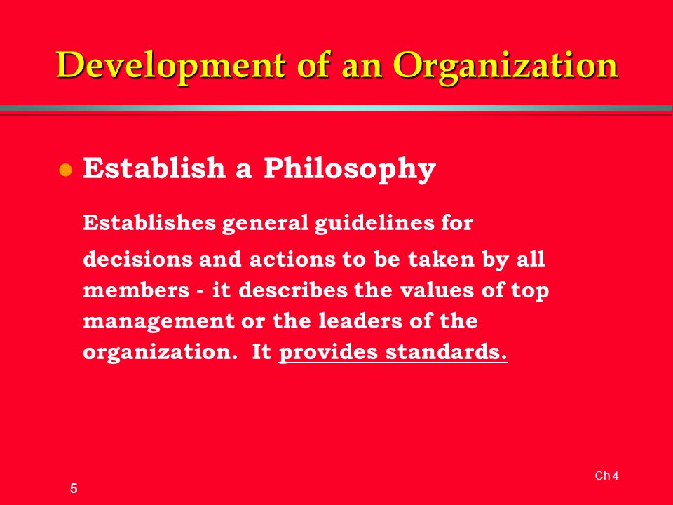 Ch 4 5 Development of an Organization l Establish a Philosophy Establishes general guidelines for decisions and actions to be taken by all members - it describes the values of top management or the leaders of the organization.