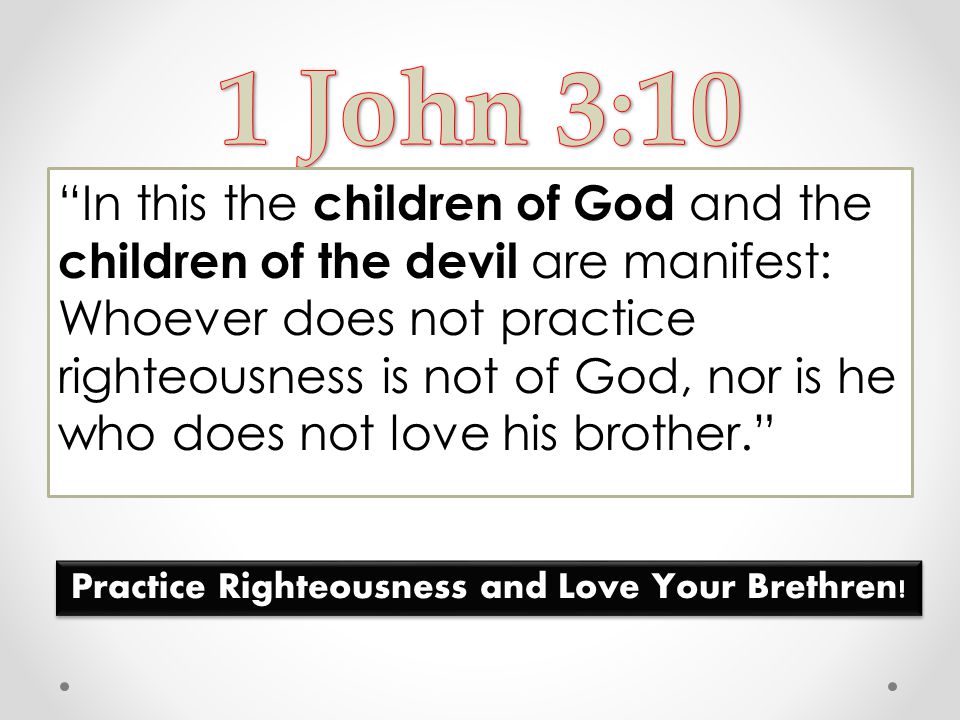 In this the children of God and the children of the devil are manifest: Whoever does not practice righteousness is not of God, nor is he who does not love his brother. Practice Righteousness and Love Your Brethren!