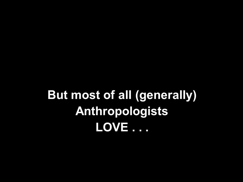 But most of all (generally) Anthropologists LOVE...