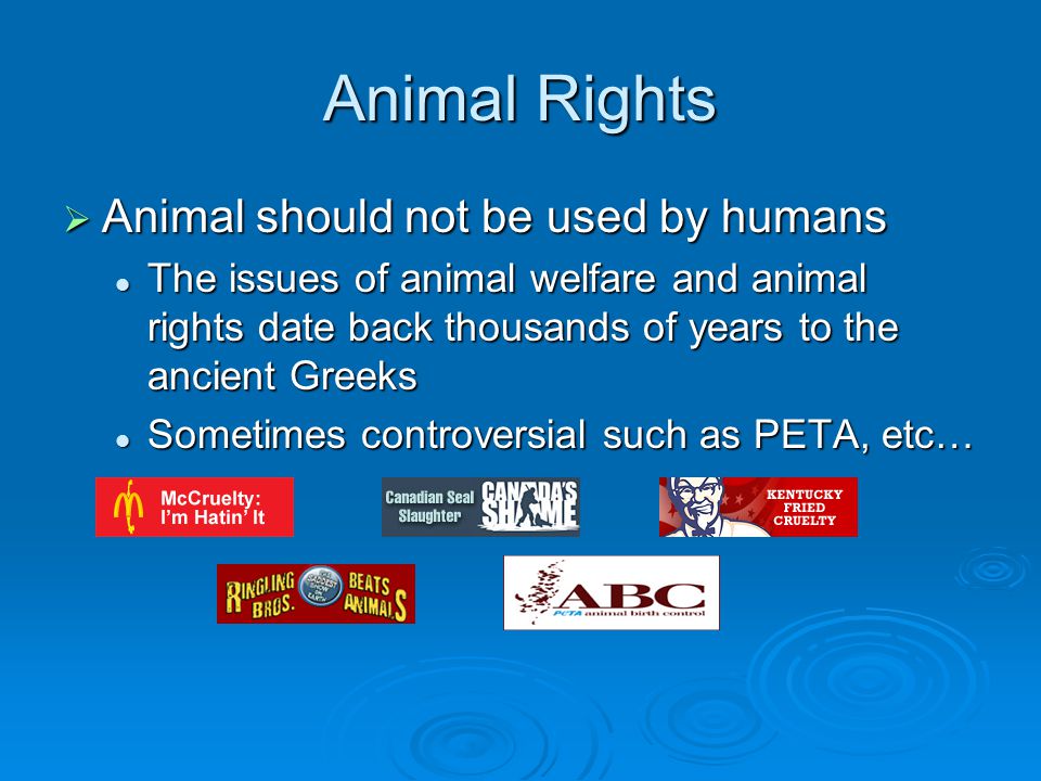 Animal Rights  Animal should not be used by humans The issues of animal welfare and animal rights date back thousands of years to the ancient Greeks The issues of animal welfare and animal rights date back thousands of years to the ancient Greeks Sometimes controversial such as PETA, etc… Sometimes controversial such as PETA, etc…