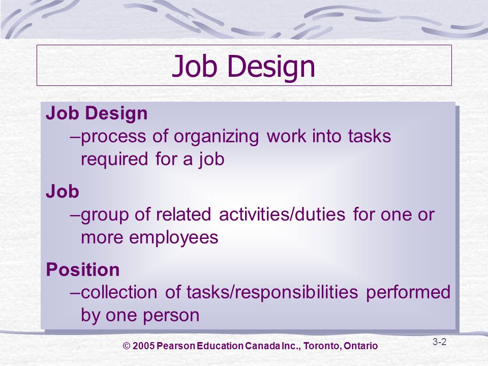 3-2 Job Design –process of organizing work into tasks required for a job Job –group of related activities/duties for one or more employees Position –collection of tasks/responsibilities performed by one person Job Design –process of organizing work into tasks required for a job Job –group of related activities/duties for one or more employees Position –collection of tasks/responsibilities performed by one person © 2005 Pearson Education Canada Inc., Toronto, Ontario
