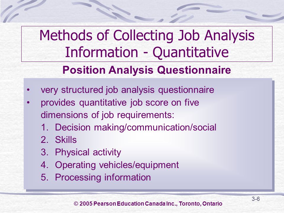 3-6 Methods of Collecting Job Analysis Information - Quantitative very structured job analysis questionnaire provides quantitative job score on five dimensions of job requirements: 1.Decision making/communication/social 2.Skills 3.Physical activity 4.Operating vehicles/equipment 5.Processing information very structured job analysis questionnaire provides quantitative job score on five dimensions of job requirements: 1.Decision making/communication/social 2.Skills 3.Physical activity 4.Operating vehicles/equipment 5.Processing information Position Analysis Questionnaire © 2005 Pearson Education Canada Inc., Toronto, Ontario